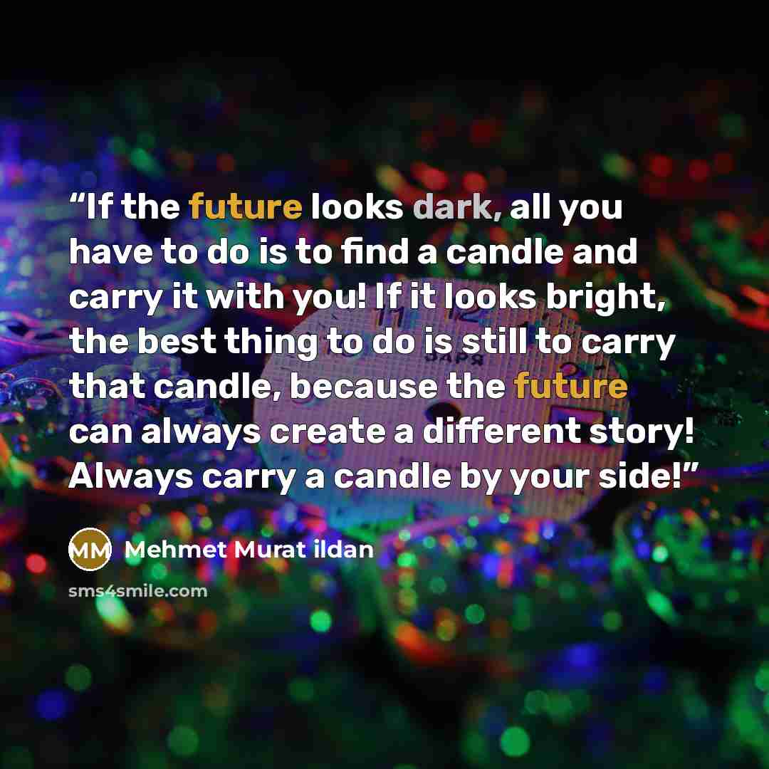 “If the future looks dark, all you have to do is to find a candle and carry it with you! If it looks bright, the best thing to do is still to carry that candle, because the future can always create a different story! Always carry a candle by your side!” quote by Mehmet Murat ildan