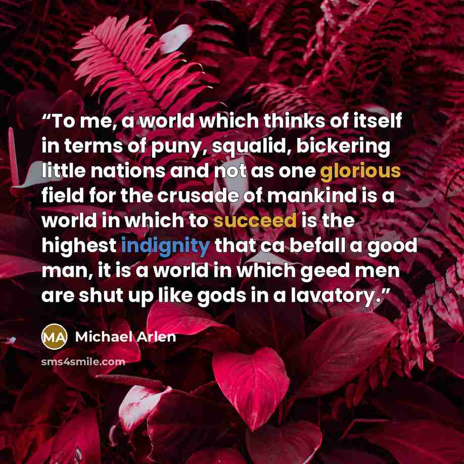 “To me, a world which thinks of itself in terms of puny, squalid, bickering little nations and not as one glorious field for the crusade of mankind is a world in which to succeed is the highest indignity that ca befall a good man, it is a world in which geed men are shut up like gods in a lavatory.” quote by Michael Arlen