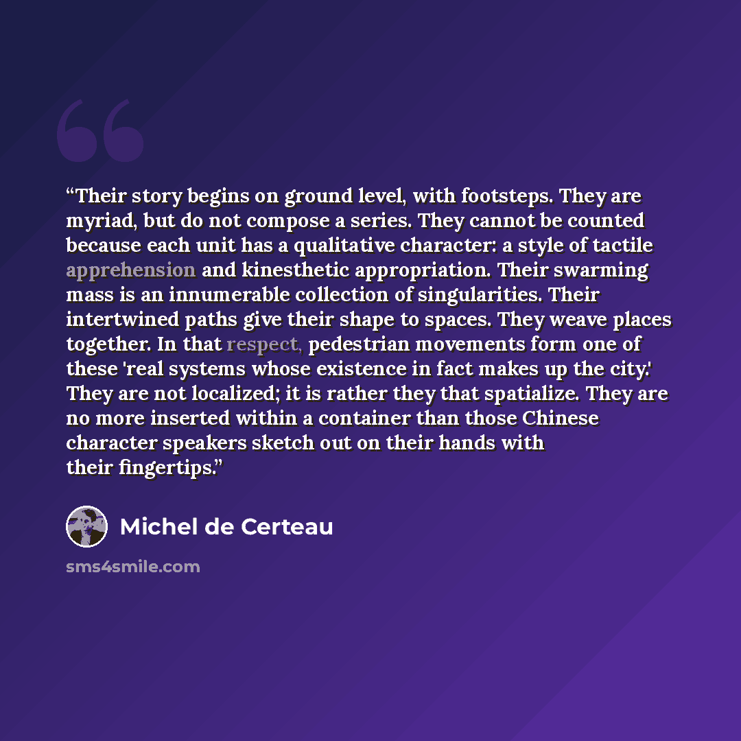 “Their story begins on ground level, with footsteps. They are myriad, but do not compose a series. They cannot be counted because each unit has a qualitative character: a style of tactile apprehension and kinesthetic appropriation. Their swarming mass is an innumerable collection of singularities…” quote by Michel de Certeau