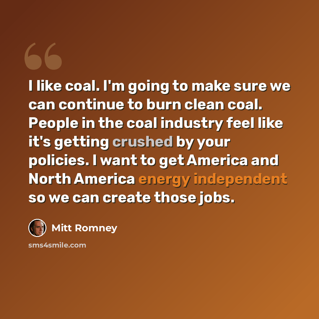 “I like coal. I'm going to make sure we can continue to burn clean coal. People in the coal industry feel like it's getting crushed by your policies. I want to get America and North America energy independent so we can create those jobs.” quote by Mitt Romney