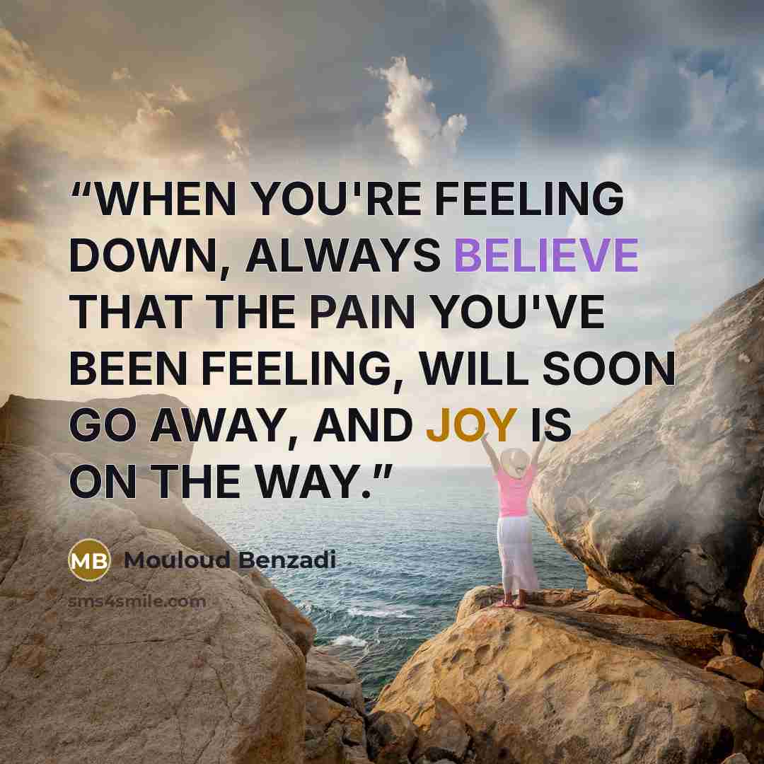 “WHEN YOU'RE FEELING DOWN, ALWAYS BELIEVE THAT THE PAIN YOU'VE BEEN FEELING, WILL SOON GO AWAY, AND JOY IS ON THE WAY.” quote by Mouloud Benzadi