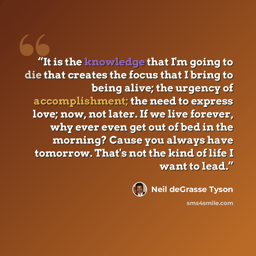 “It is the knowledge that I'm going to die that creates the focus that I bring to being alive; the urgency of accomplishment; the need to express love; now, not later. If we live forever, why ever even get out of bed in the morning? Cause you always have tomorrow. That's not the kind of life I want…” quote by Neil deGrasse Tyson