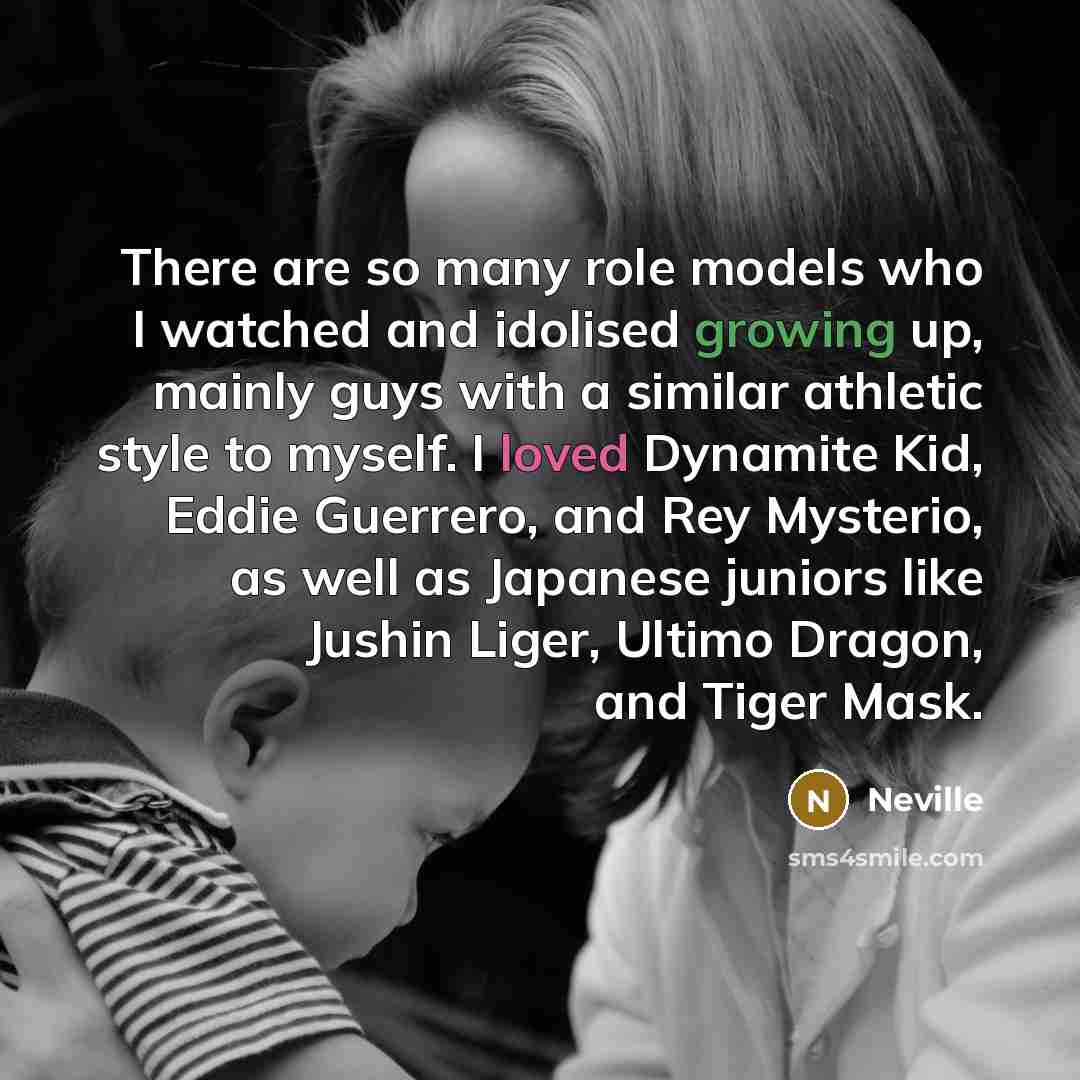 “There are so many role models who I watched and idolised growing up, mainly guys with a similar athletic style to myself. I loved Dynamite Kid, Eddie Guerrero, and Rey Mysterio, as well as Japanese juniors like Jushin Liger, Ultimo Dragon, and Tiger Mask.” quote by Neville