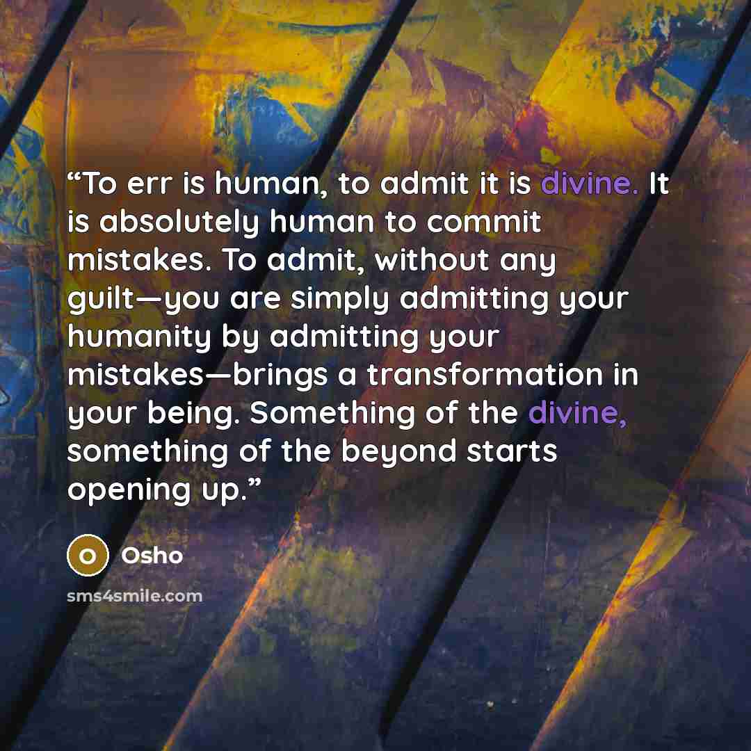 “To err is human, to admit it is divine. It is absolutely human to commit mistakes. To admit, without any guilt—you are simply admitting your humanity by admitting your mistakes—brings a transformation in your being. Something of the divine, something of the beyond starts opening up.” quote by Osho