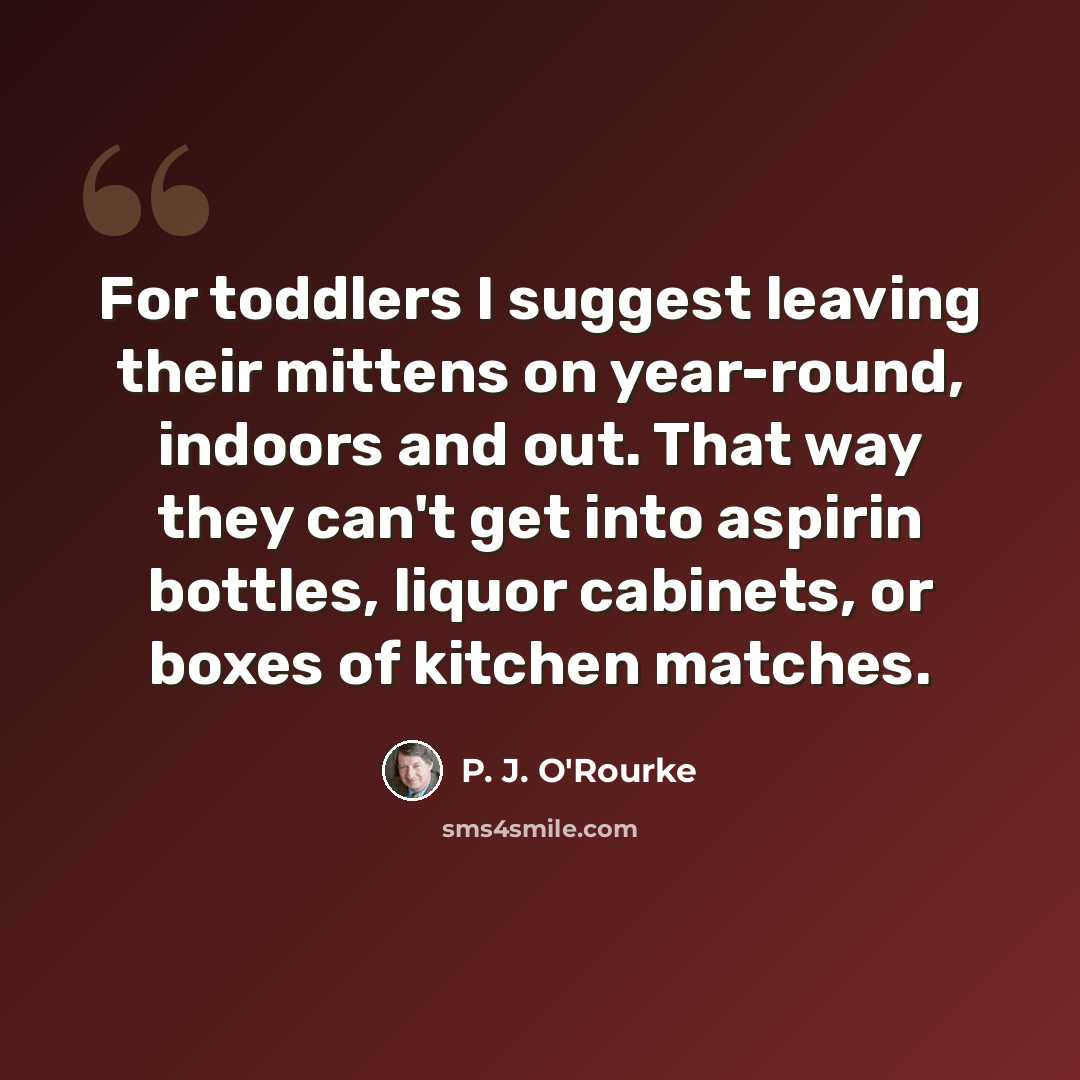 “For toddlers I suggest leaving their mittens on year-round, indoors and out. That way they can't get into aspirin bottles, liquor cabinets, or boxes of kitchen matches.” quote by P. J. O'Rourke