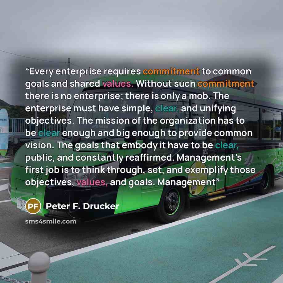 “Every enterprise requires commitment to common goals and shared values. Without such commitment there is no enterprise; there is only a mob. The enterprise must have simple, clear, and unifying objectives. The mission of the organization has to be clear enough and big enough to provide common…” quote by Peter F. Drucker