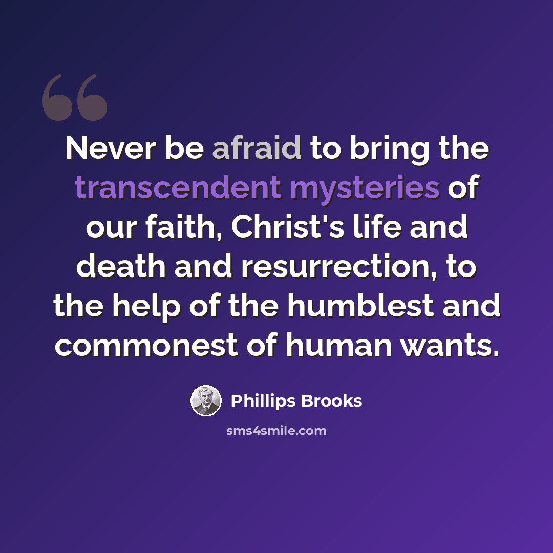 “Never be afraid to bring the transcendent mysteries of our faith, Christ's life and death and resurrection, to the help of the humblest and commonest of human wants.” quote by Phillips Brooks