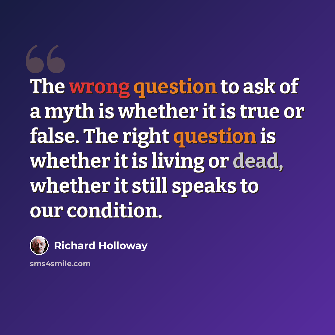 “The wrong question to ask of a myth is whether it is true or false. The right question is whether it is living or dead, whether it still speaks to our condition.” quote by Richard Holloway