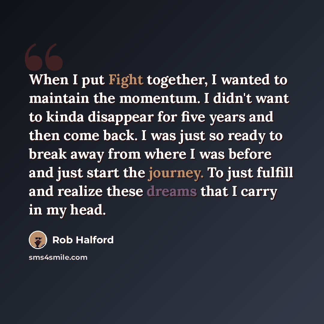 “When I put Fight together, I wanted to maintain the momentum. I didn't want to kinda disappear for five years and then come back. I was just so ready to break away from where I was before and just start the journey. To just fulfill and realize these dreams that I carry in my head.” quote by Rob Halford