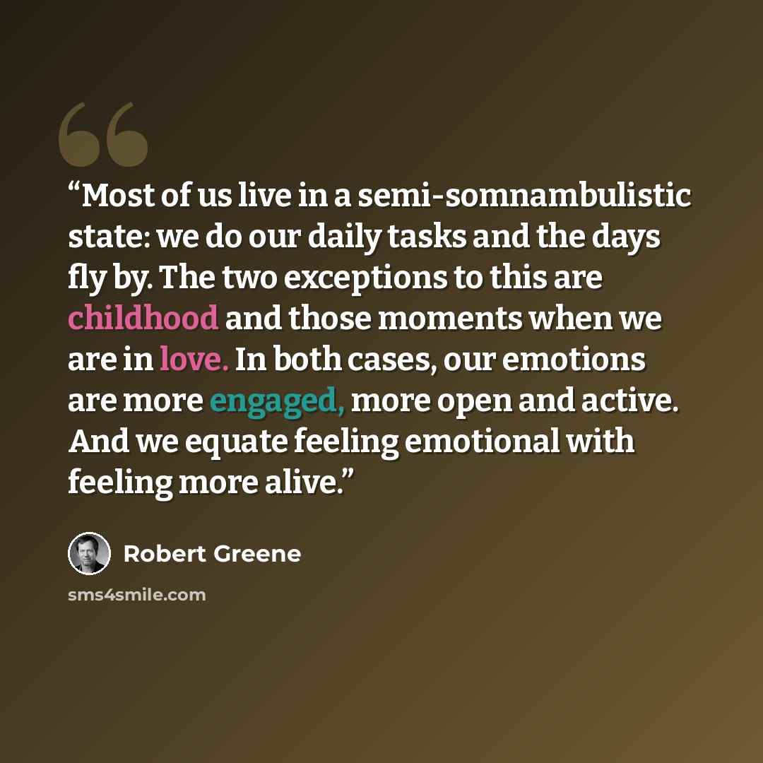 “Most of us live in a semi-somnambulistic state: we do our daily tasks and the days fly by. The two exceptions to this are childhood and those moments when we are in love. In both cases, our emotions are more engaged, more open and active. And we equate feeling emotional with feeling more alive.” quote by Robert Greene