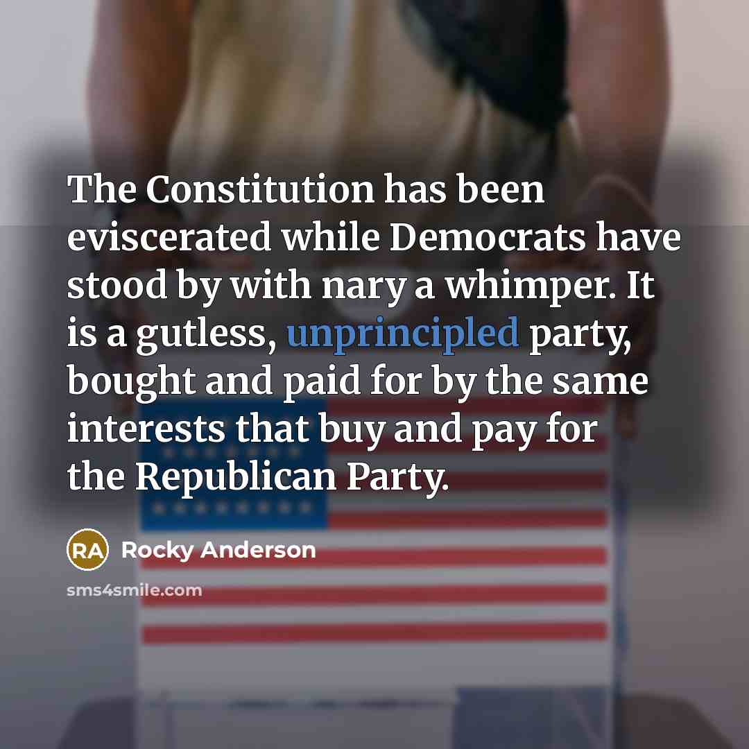 “The Constitution has been eviscerated while Democrats have stood by with nary a whimper. It is a gutless, unprincipled party, bought and paid for by the same interests that buy and pay for the Republican Party.” quote by Rocky Anderson