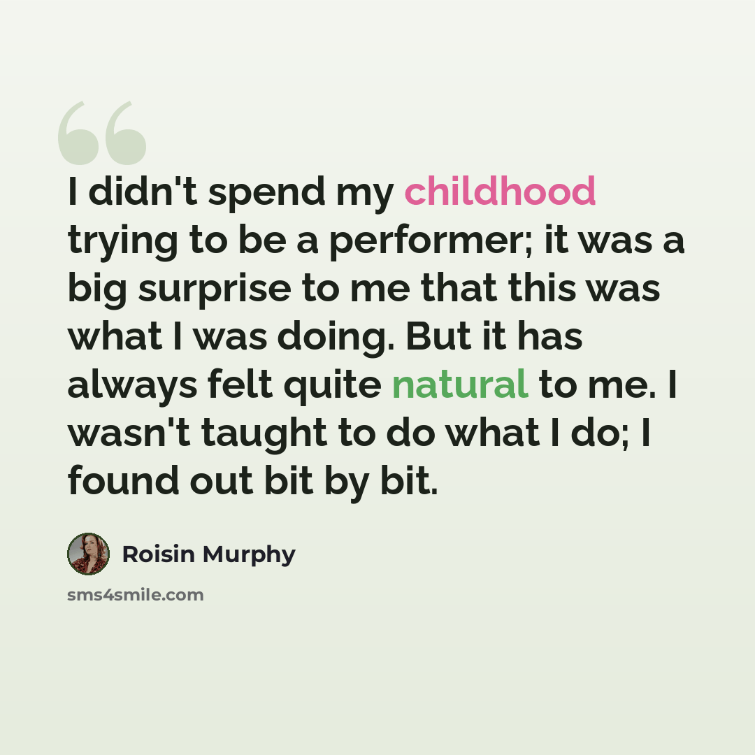 “I didn't spend my childhood trying to be a performer; it was a big surprise to me that this was what I was doing. But it has always felt quite natural to me. I wasn't taught to do what I do; I found out bit by bit.” quote by Roisin Murphy
