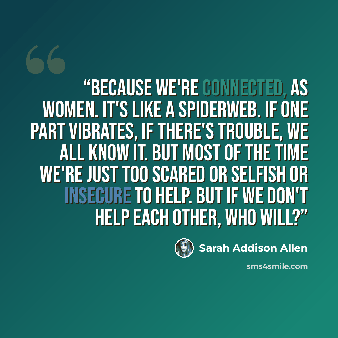 “Because we're connected, as women. It's like a spiderweb. If one part vibrates, if there's trouble, we all know it. But most of the time we're just too scared or selfish or insecure to help. But if we don't help each other, who will?” quote by Sarah Addison Allen