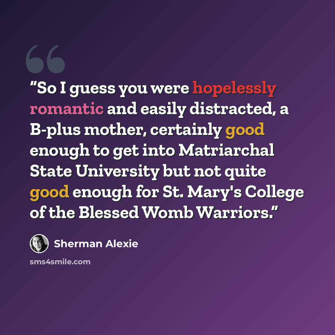 “So I guess you were hopelessly romantic and easily distracted, a B-plus mother, certainly good enough to get into Matriarchal State University but not quite good enough for St. Mary's College of the Blessed Womb Warriors.” quote by Sherman Alexie