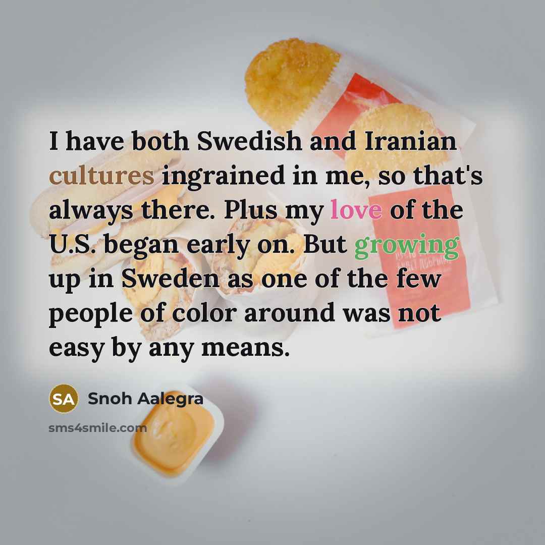 “I have both Swedish and Iranian cultures ingrained in me, so that's always there. Plus my love of the U.S. began early on. But growing up in Sweden as one of the few people of color around was not easy by any means.” quote by Snoh Aalegra
