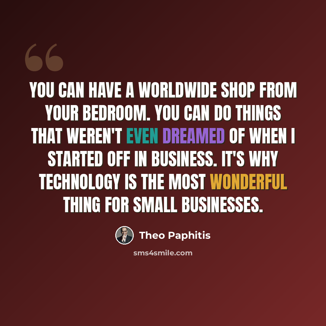 “You can have a worldwide shop from your bedroom. You can do things that weren't even dreamed of when I started off in business. It's why technology is the most wonderful thing for small businesses.” quote by Theo Paphitis