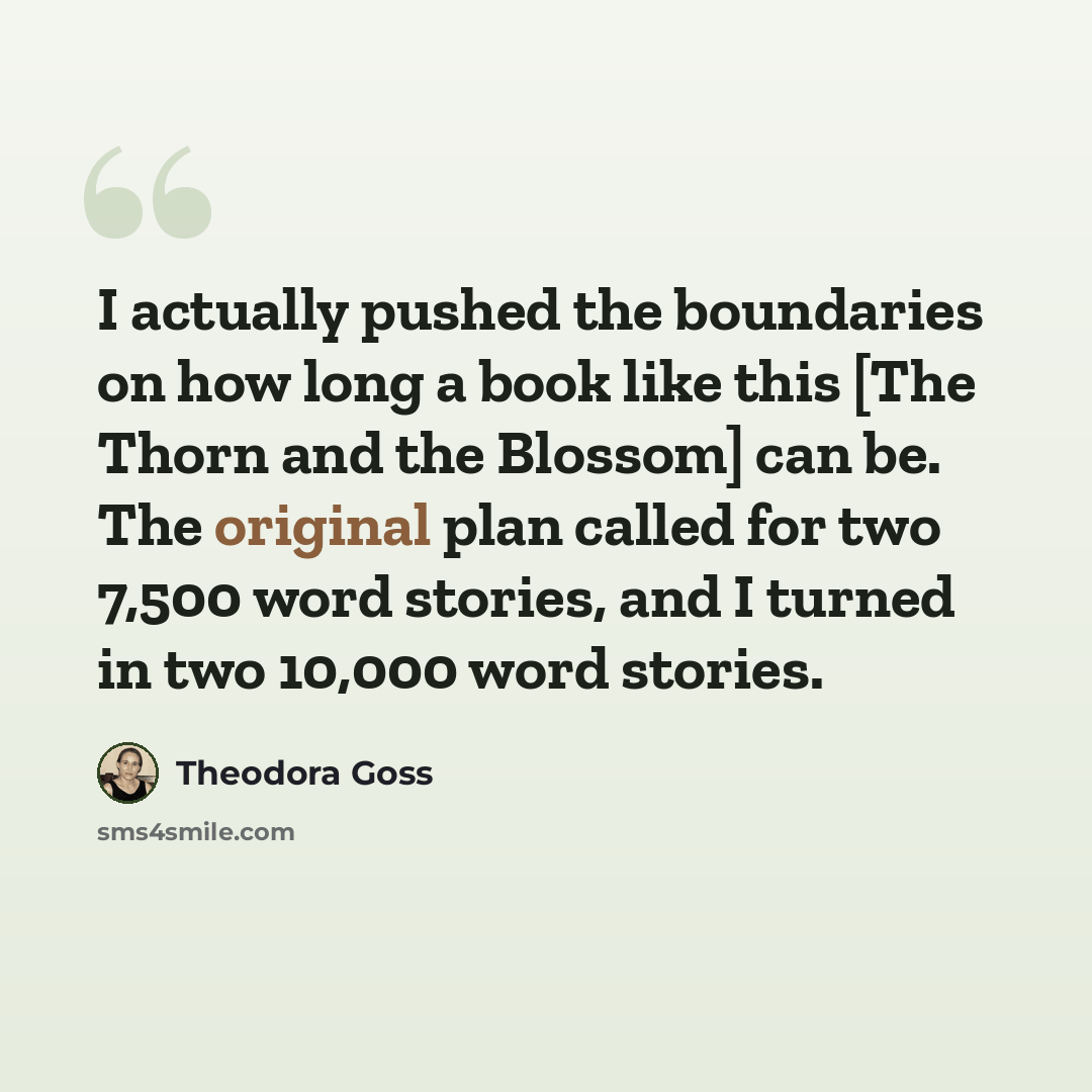 “I actually pushed the boundaries on how long a book like this [The Thorn and the Blossom] can be. The original plan called for two 7,500 word stories, and I turned in two 10,000 word stories.” quote by Theodora Goss