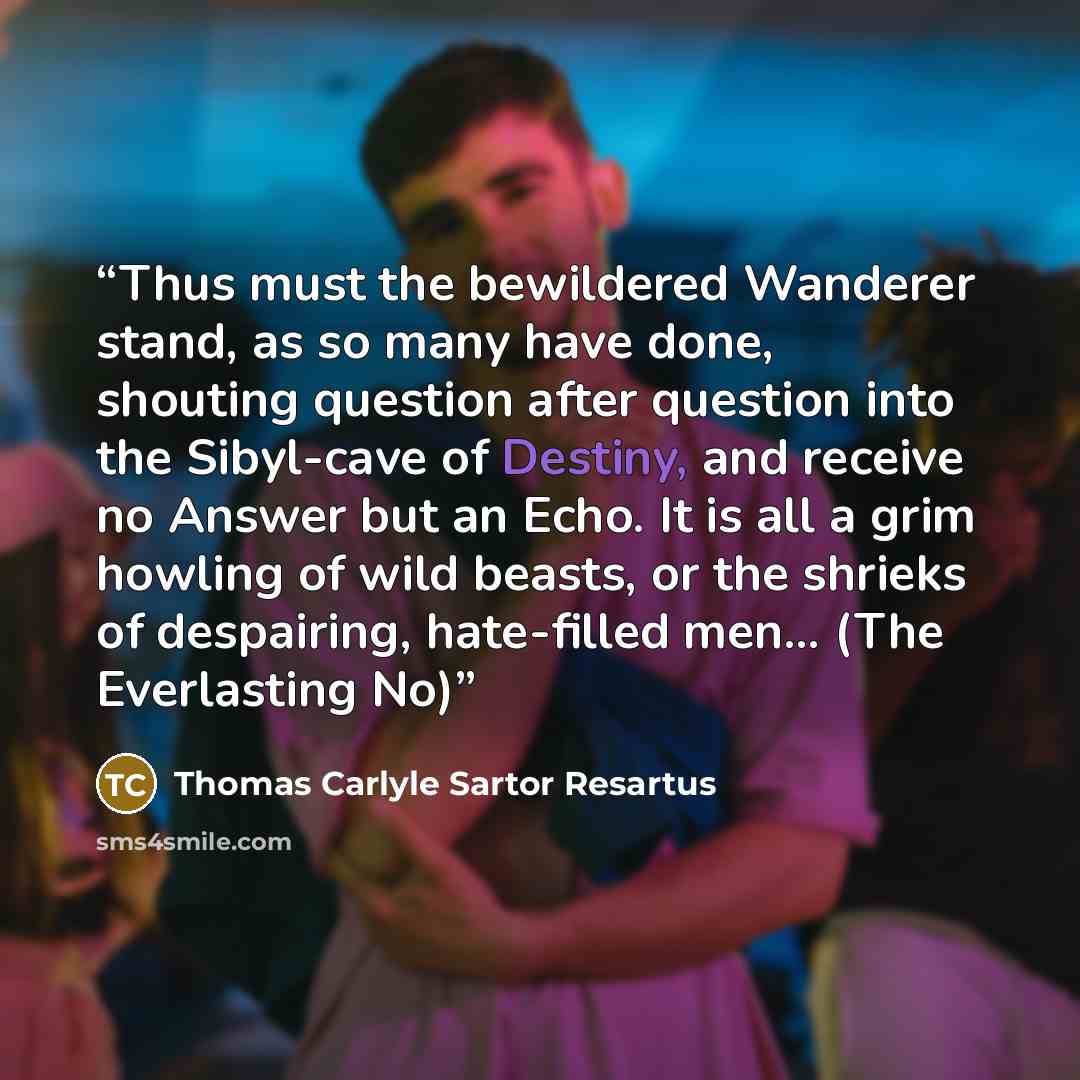 “Thus must the bewildered Wanderer stand, as so many have done, shouting question after question into the Sibyl-cave of Destiny, and receive no Answer but an Echo. It is all a grim howling of wild beasts, or the shrieks of despairing, hate-filled men... (The Everlasting No)” quote by Thomas Carlyle Sartor Resartus