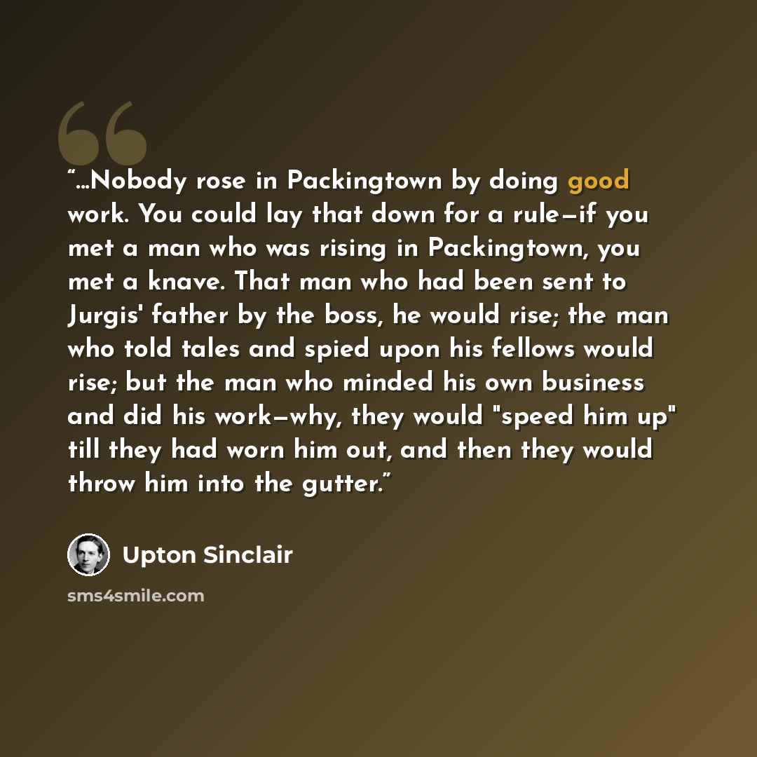 “...Nobody rose in Packingtown by doing good work. You could lay that down for a rule—if you met a man who was rising in Packingtown, you met a knave. That man who had been sent to Jurgis' father by the boss, he would rise; the man who told tales and spied upon his fellows would rise; but the man…” quote by Upton Sinclair