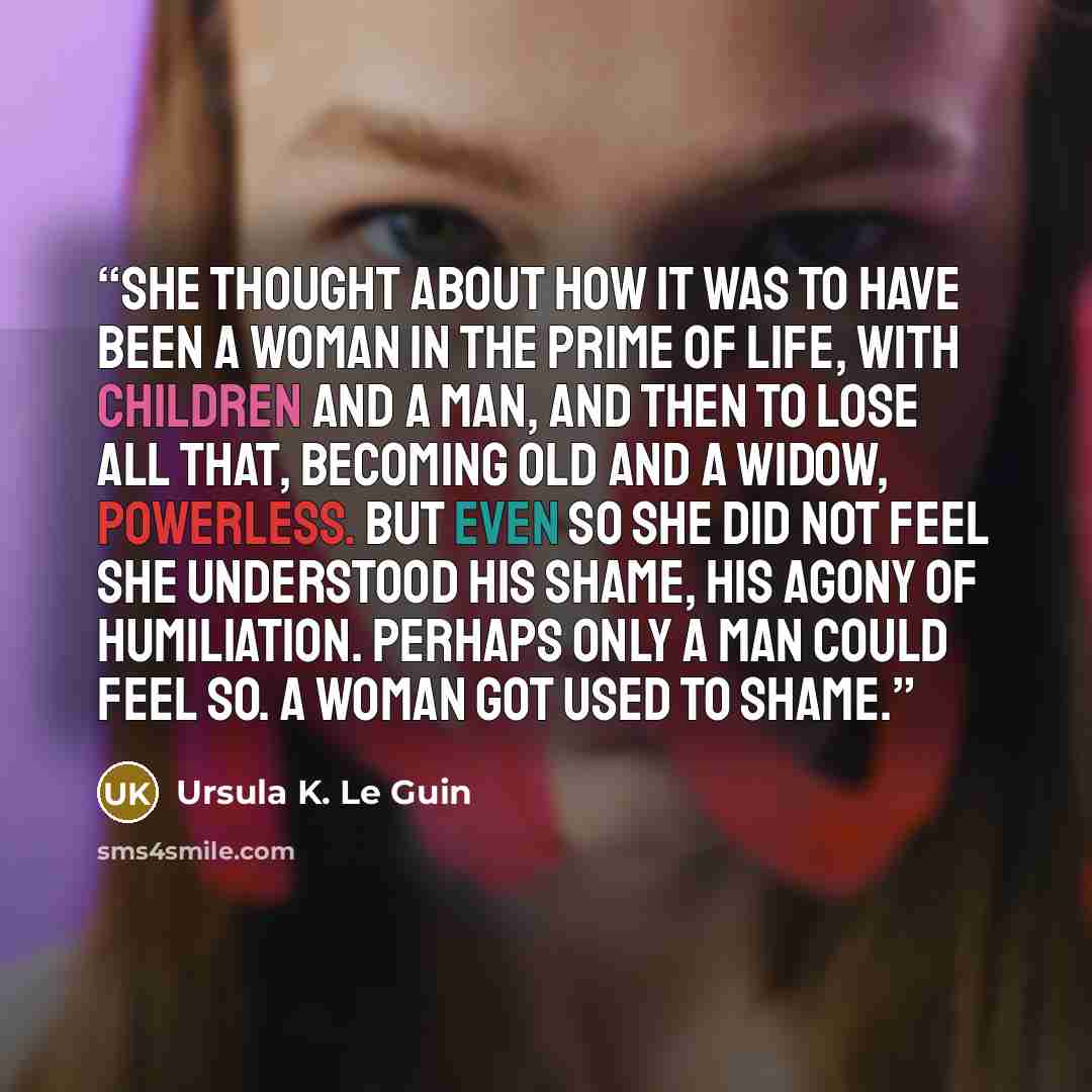 “She thought about how it was to have been a woman in the prime of life, with children and a man, and then to lose all that, becoming old and a widow, powerless. But even so she did not feel she understood his shame, his agony of humiliation. Perhaps only a man could feel so. A woman got used to…” quote by Ursula K. Le Guin