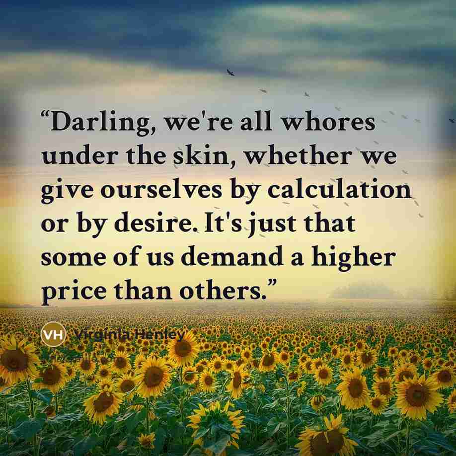 “Darling, we're all whores under the skin, whether we give ourselves by calculation or by desire. It's just that some of us demand a higher price than others.” quote by Virginia Henley