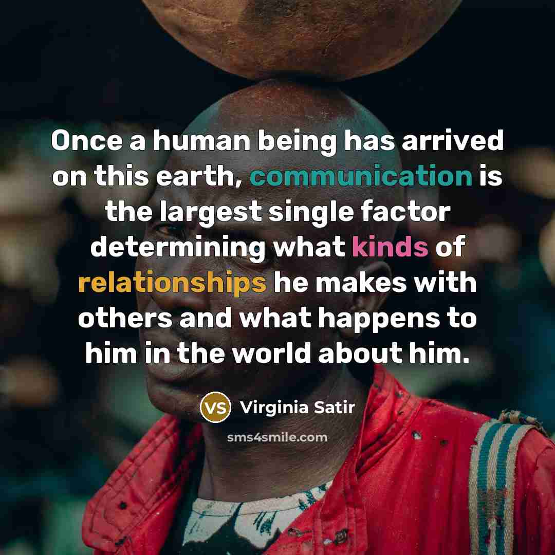 “Once a human being has arrived on this earth, communication is the largest single factor determining what kinds of relationships he makes with others and what happens to him in the world about him.” quote by Virginia Satir
