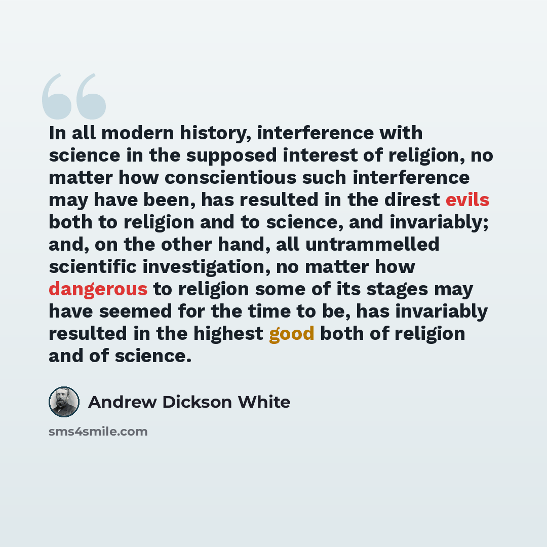 “In all modern history, interference with science in the supposed interest of religion, no matter how conscientious such interference may have been, has resulted in the direst evils both to religion and to science, and invariably; and, on the other hand, all untrammelled scientific investigation…” quote by Andrew Dickson White