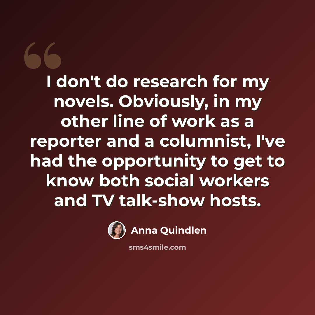“I don't do research for my novels. Obviously, in my other line of work as a reporter and a columnist, I've had the opportunity to get to know both social workers and TV talk-show hosts.” quote by Anna Quindlen