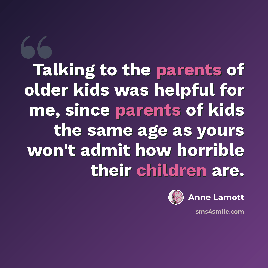 “Talking to the parents of older kids was helpful for me, since parents of kids the same age as yours won't admit how horrible their children are.” quote by Anne Lamott