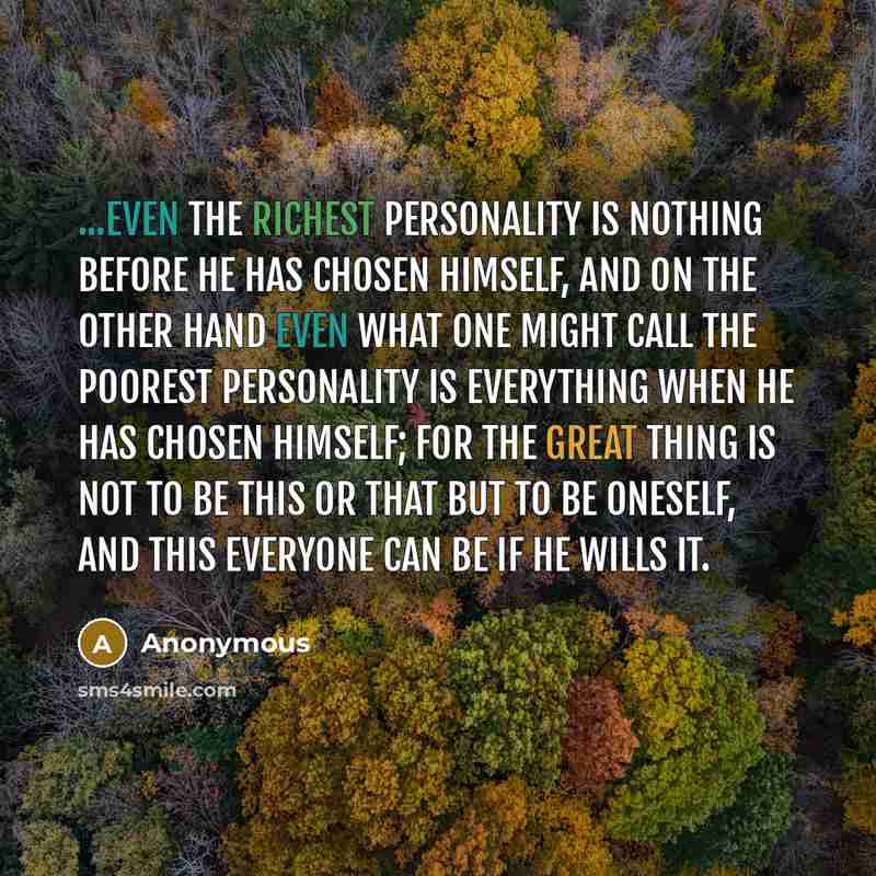 “...even the richest personality is nothing before he has chosen himself, and on the other hand even what one might call the poorest personality is everything when he has chosen himself; for the great thing is not to be this or that but to be oneself, and this everyone can be if he wills it.” quote by Anonymous