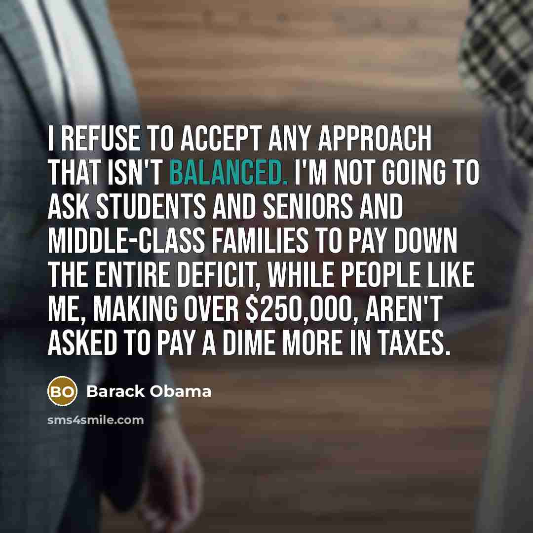 “I refuse to accept any approach that isn't balanced. I'm not going to ask students and seniors and middle-class families to pay down the entire deficit, while people like me, making over $250,000, aren't asked to pay a dime more in taxes.” quote by Barack Obama