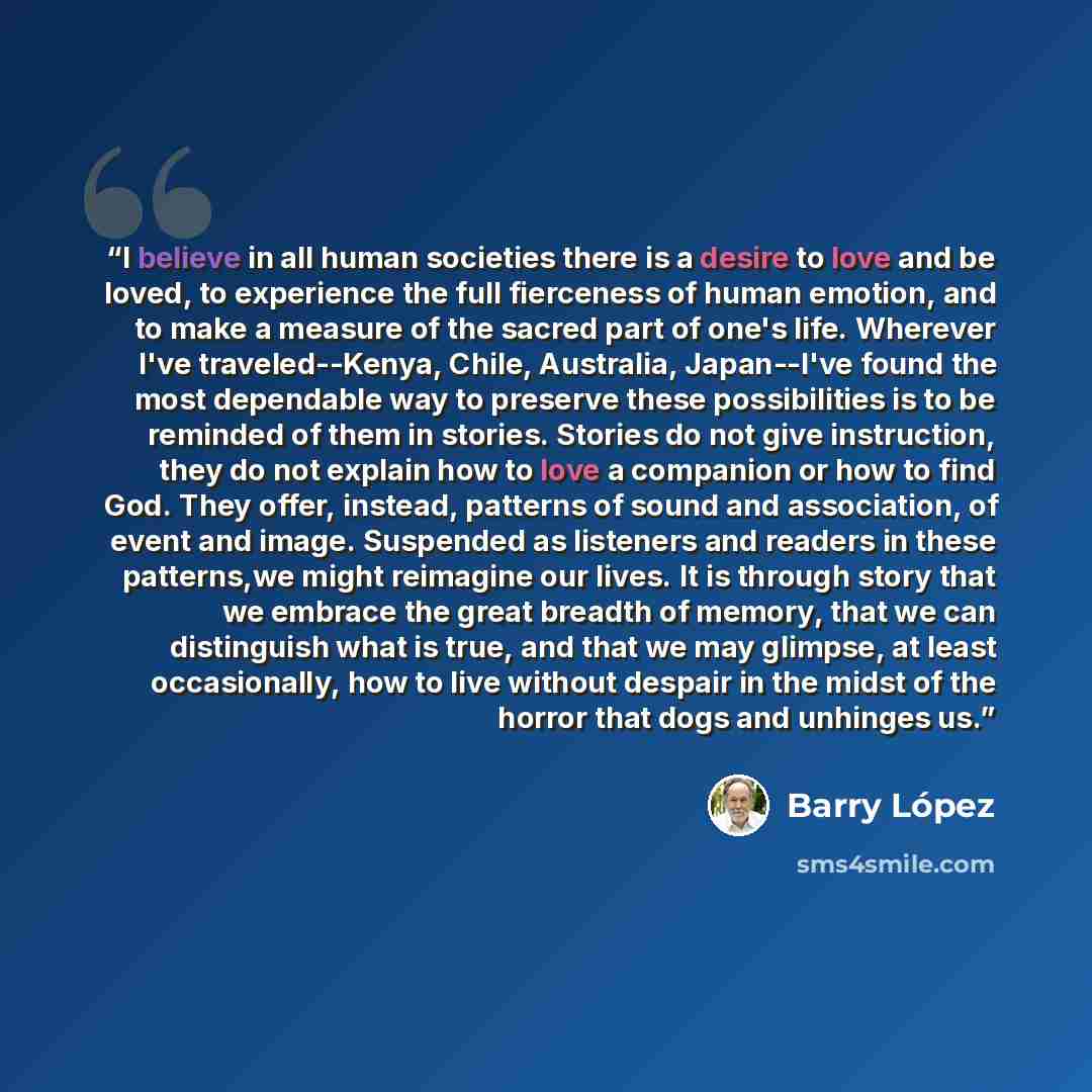 “I believe in all human societies there is a desire to love and be loved, to experience the full fierceness of human emotion, and to make a measure of the sacred part of one's life. Wherever I've traveled--Kenya, Chile, Australia, Japan--I've found the most dependable way to preserve these…” quote by Barry Lopez