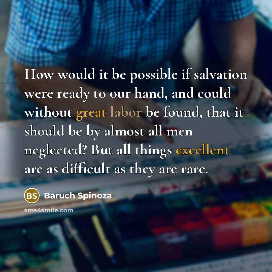 “How would it be possible if salvation were ready to our hand, and could without great labor be found, that it should be by almost all men neglected? But all things excellent are as difficult as they are rare.” quote by Baruch Spinoza