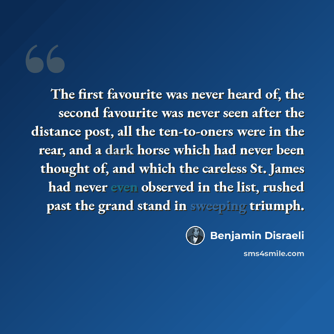 “The first favourite was never heard of, the second favourite was never seen after the distance post, all the ten-to-oners were in the rear, and a dark horse which had never been thought of, and which the careless St. James had never even observed in the list, rushed past the grand stand in…” quote by Benjamin Disraeli