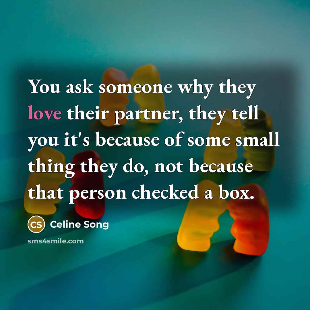 “You ask someone why they love their partner, they tell you it's because of some small thing they do, not because that person checked a box.” quote by Celine Song