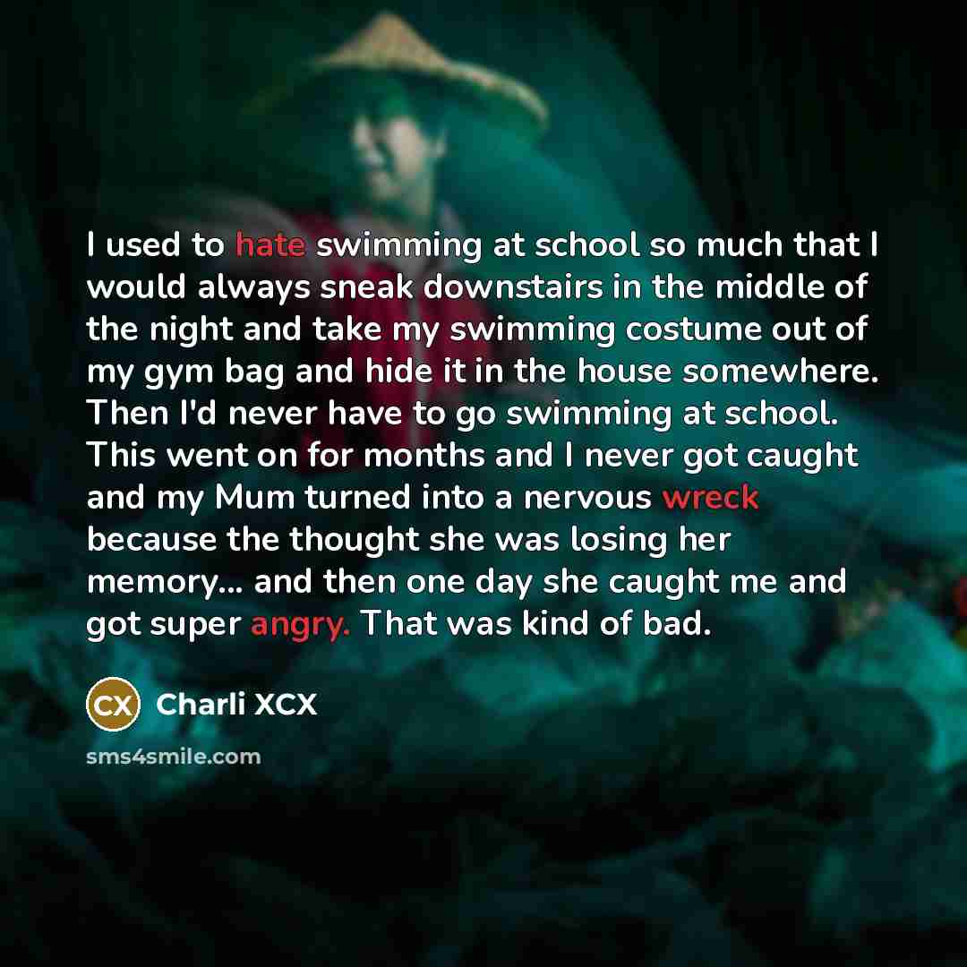 “I used to hate swimming at school so much that I would always sneak downstairs in the middle of the night and take my swimming costume out of my gym bag and hide it in the house somewhere. Then I'd never have to go swimming at school. This went on for months and I never got caught and my Mum…” quote by Charli XCX