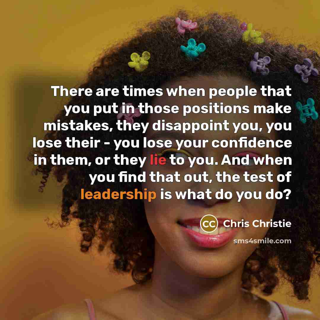 “There are times when people that you put in those positions make mistakes, they disappoint you, you lose their - you lose your confidence in them, or they lie to you. And when you find that out, the test of leadership is what do you do?” quote by Chris Christie