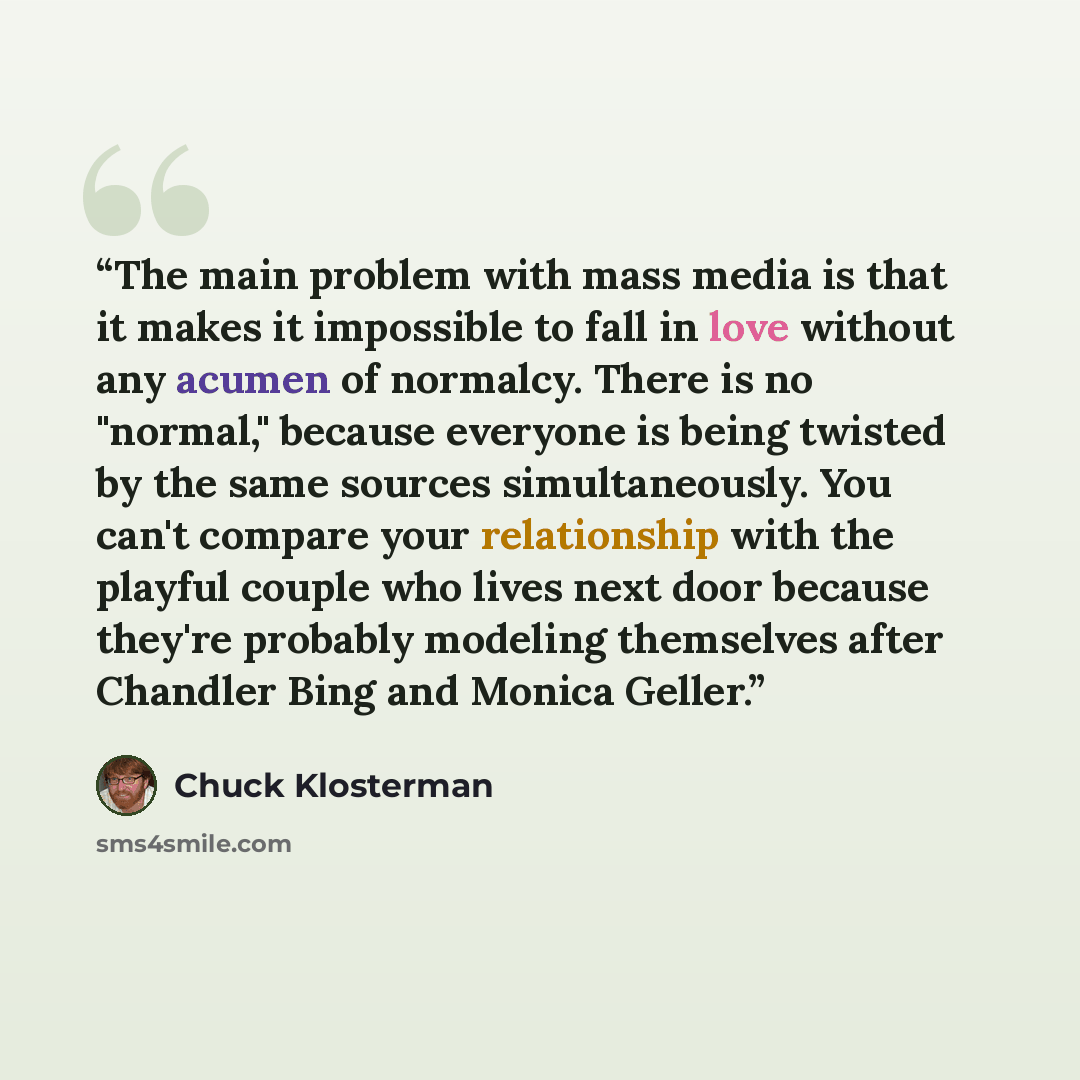 “The main problem with mass media is that it makes it impossible to fall in love without any acumen of normalcy. There is no "normal," because everyone is being twisted by the same sources simultaneously. You can't compare your relationship with the playful couple who lives next door because…” quote by Chuck Klosterman