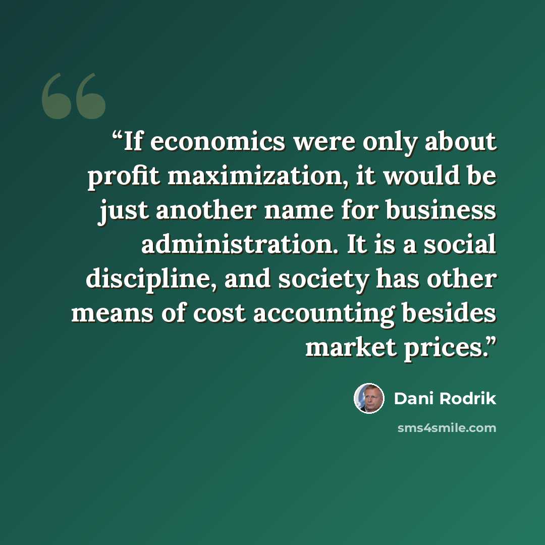 “If economics were only about profit maximization, it would be just another name for business administration. It is a social discipline, and society has other means of cost accounting besides market prices.” quote by Dani Rodrik