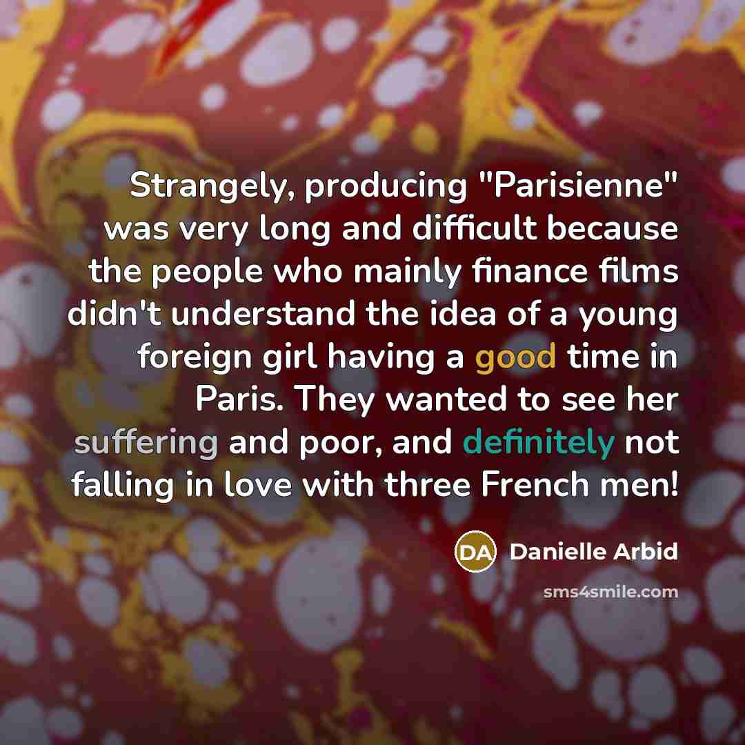 “Strangely, producing "Parisienne" was very long and difficult because the people who mainly finance films didn't understand the idea of a young foreign girl having a good time in Paris. They wanted to see her suffering and poor, and definitely not falling in love with three French men!” quote by Danielle Arbid