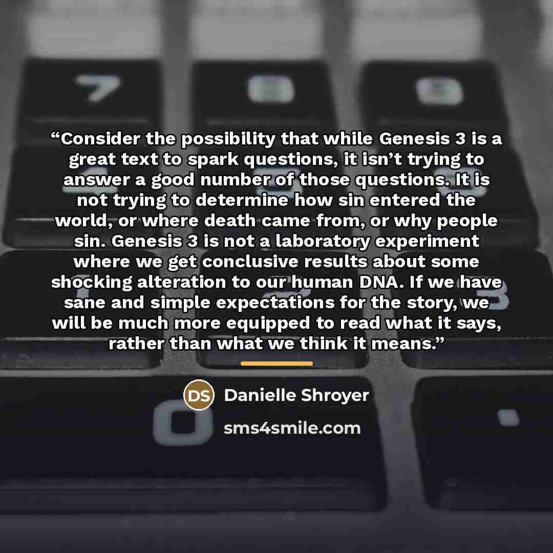 “Consider the possibility that while Genesis 3 is a great text to spark questions, it isn’t trying to answer a good number of those questions. It is not trying to determine how sin entered the world, or where death came from, or why people sin. Genesis 3 is not a laboratory experiment where we get…” quote by Danielle Shroyer