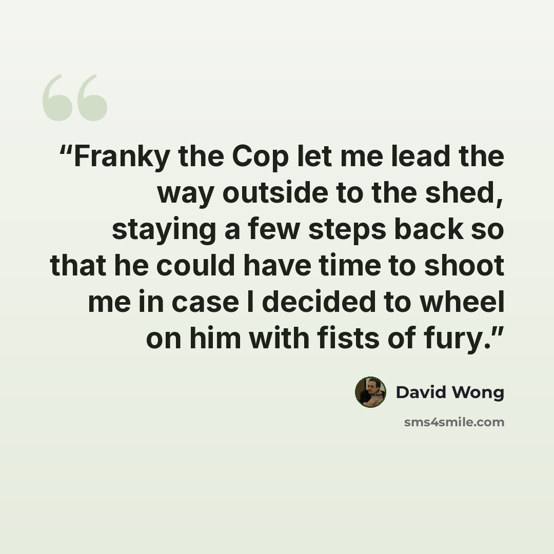 “Franky the Cop let me lead the way outside to the shed, staying a few steps back so that he could have time to shoot me in case I decided to wheel on him with fists of fury.” quote by David Wong