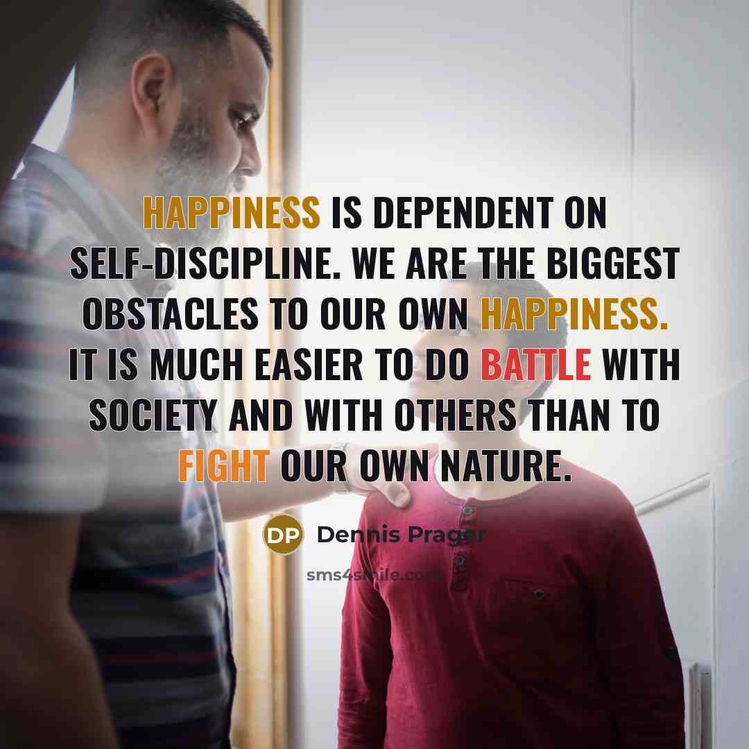 “Happiness is dependent on self-discipline. We are the biggest obstacles to our own happiness. It is much easier to do battle with society and with others than to fight our own nature.” quote by Dennis Prager