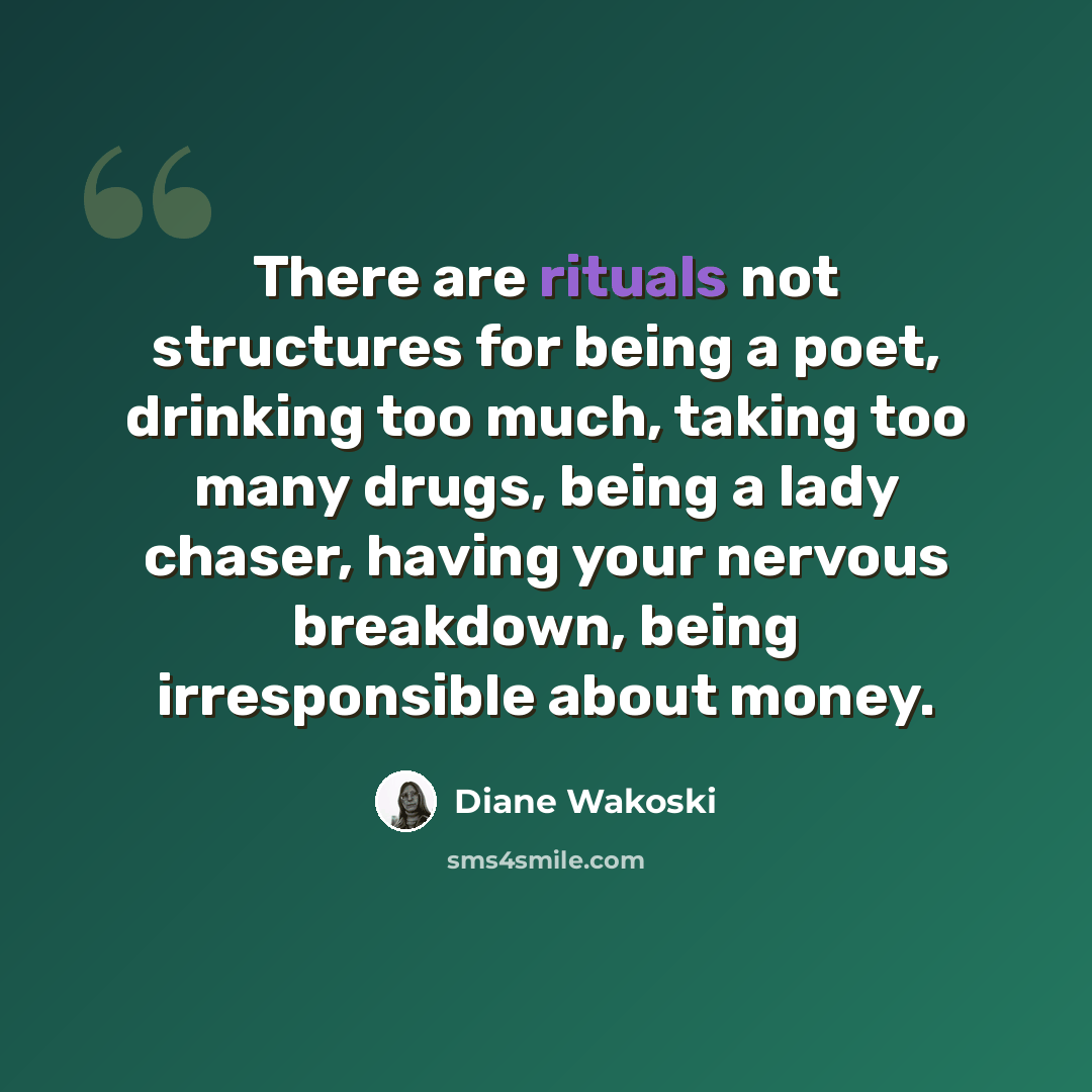“There are rituals not structures for being a poet, drinking too much, taking too many drugs, being a lady chaser, having your nervous breakdown, being irresponsible about money.” quote by Diane Wakoski