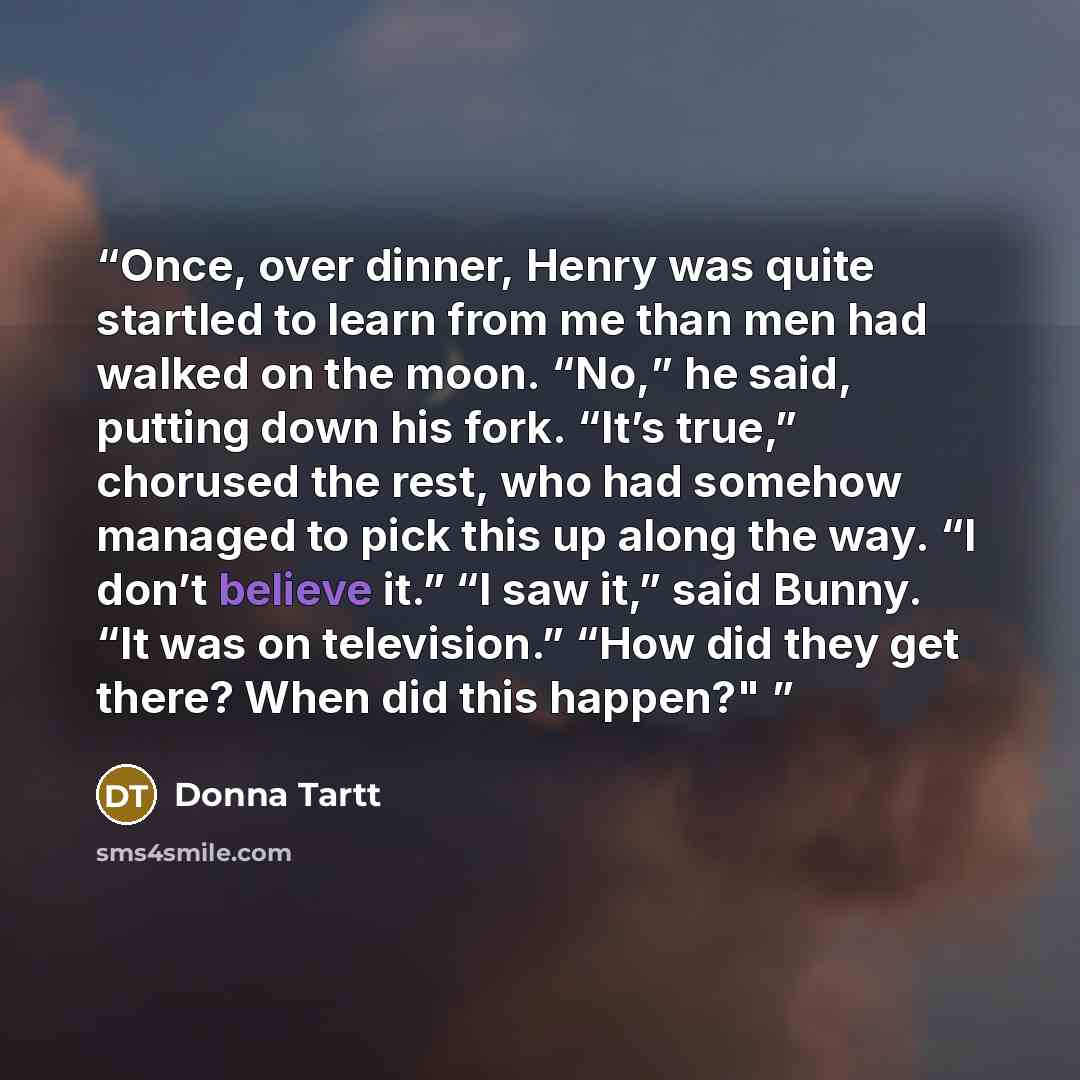 “Once, over dinner, Henry was quite startled to learn from me than men had walked on the moon. “No,” he said, putting down his fork. “It’s true,” chorused the rest, who had somehow managed to pick this up along the way. “I don’t believe it.” “I saw it,” said Bunny. “It was on television.” “How did…” quote by Donna Tartt