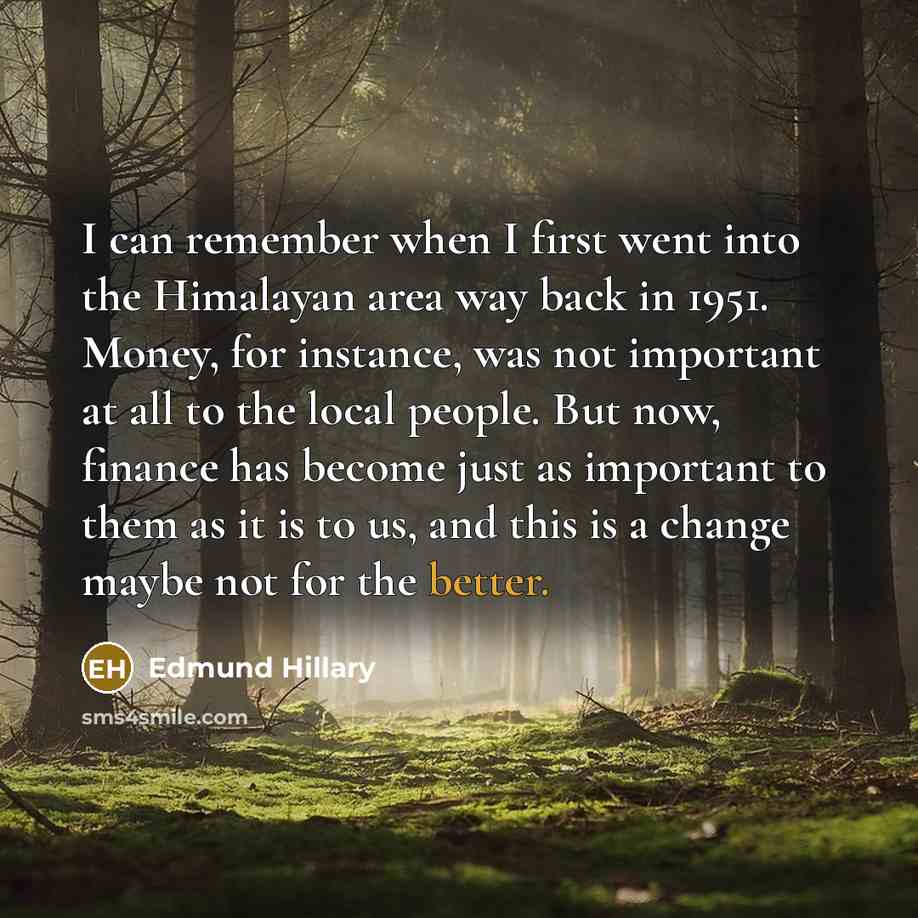 “I can remember when I first went into the Himalayan area way back in 1951. Money, for instance, was not important at all to the local people. But now, finance has become just as important to them as it is to us, and this is a change maybe not for the better.” quote by Edmund Hillary