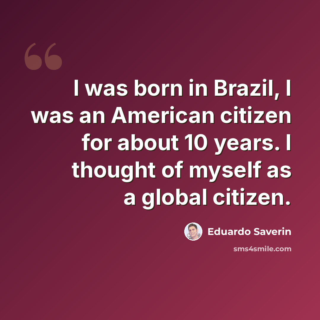 “I was born in Brazil, I was an American citizen for about 10 years. I thought of myself as a global citizen.” quote by Eduardo Saverin