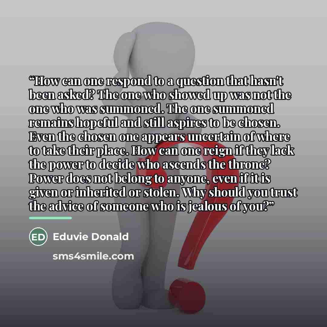 “How can one respond to a question that hasn't been asked? The one who showed up was not the one who was summoned. The one summoned remains hopeful and still aspires to be chosen. Even the chosen one appears uncertain of where to take their place. How can one reign if they lack the power to decide…” quote by Eduvie Donald