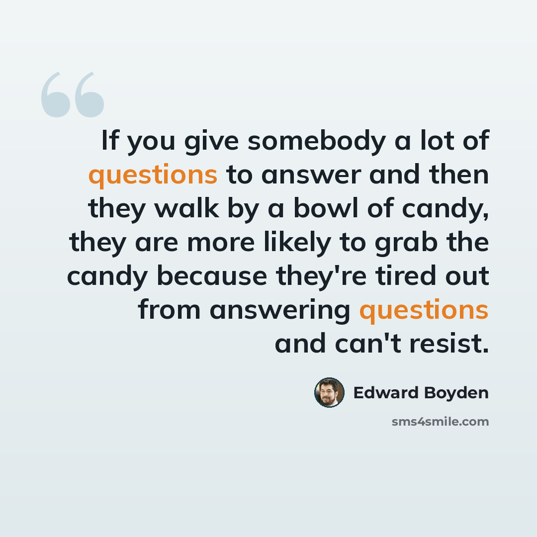 “If you give somebody a lot of questions to answer and then they walk by a bowl of candy, they are more likely to grab the candy because they're tired out from answering questions and can't resist.” quote by Edward Boyden