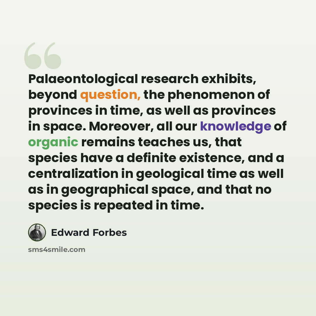 “Palaeontological research exhibits, beyond question, the phenomenon of provinces in time, as well as provinces in space. Moreover, all our knowledge of organic remains teaches us, that species have a definite existence, and a centralization in geological time as well as in geographical space, and…” quote by Edward Forbes